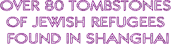 OVER 80 TOMBSTONES
OF JEWISH REFUGEES
FOUND IN SHANGHAI